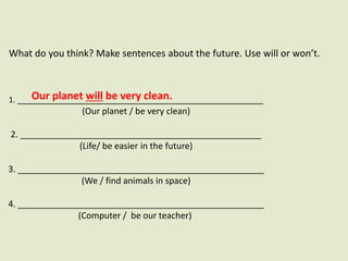 What do you think? Make sentences about the future. Use will or won’t.
1. ___________________________________________________
(Our planet / be very clean)
2. __________________________________________________
(Life/ be easier in the future)
3. ___________________________________________________
(We / find animals in space)
4. ___________________________________________________
(Computer / be our teacher)
Our planet will be very clean.
 