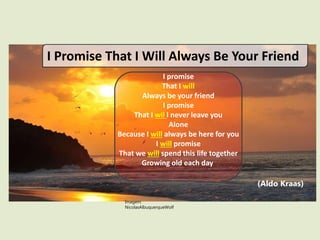 I promise
That I will
Always be your friend
I promise
That I wil l never leave you
Alone
Because I will always be here for you
I will promise
That we will spend this life together
Growing old each day
I Promise That I Will Always Be Your Friend
Imagem:
NicolasAlbuquerqueWolf
(Aldo Kraas)
 
