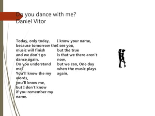 Do you dance with me?
Daniel Vitor
Today, only today,
because tomorrow the
music will finish
and we don't go
dance again.
Do you understand
me?
You'll know the my
words,
you'll know me,
but I don't know
if you remember my
name.
I know your name,
I see you,
but the true
is that we there aren’t
now,
but we can, One day
when the music plays
again.
 