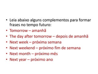 Leia abaixo alguns complementos para formar frases no tempo futuro: Tomorrow – amanhã Thedayaftertomorrow – depois de amanhã Nextweek – próxima semana Next weekend – próximo fim de semana Nextmonth – próximo mês Nextyear – próximo ano 