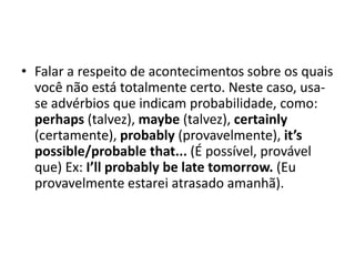 Falar a respeito de acontecimentos sobre os quais você não está totalmente certo. Neste caso, usa-se advérbios que indicam probabilidade, como: perhaps (talvez), maybe (talvez), certainly(certamente), probably(provavelmente), it’spossible/probablethat... (É possível, provável que) Ex: I’llprobablybe late tomorrow. (Eu provavelmente estarei atrasado amanhã). 