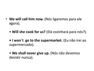Wewillcallhimnow. (Nós ligaremos para ele agora). • Will shecook for us? (Ela cozinhará para nós?). • I won´t  go to thesupermarket. (Eu não irei ao supermercado). •Weshallnevergiveup. (Nós não devemos desistir nunca). 