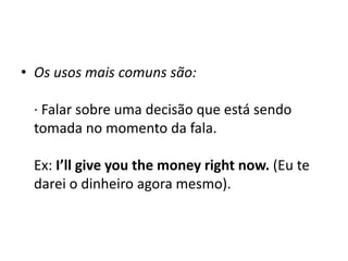 Os usos mais comuns são: · Falar sobre uma decisão que está sendo tomada no momento da fala. Ex: I’llgiveyouthemoneyrightnow. (Eu te darei o dinheiro agora mesmo). 