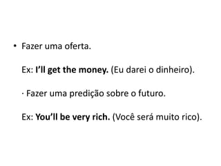 Fazer uma oferta.Ex: I’llgetthemoney. (Eu darei o dinheiro). · Fazer uma predição sobre o futuro. Ex: You’llbeveryrich. (Você será muito rico). 