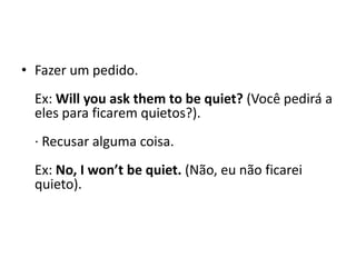 Fazer um pedido. Ex: Will youaskthem to bequiet? (Você pedirá a eles para ficarem quietos?). · Recusar alguma coisa. Ex: No, I won’tbequiet. (Não, eu não ficarei quieto). 