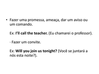 Fazer uma promessa, ameaça, dar um aviso ou um comando. Ex: I’llcalltheteacher. (Eu chamarei o professor). · Fazer um convite. Ex: Will youjoin us tonight? (Você se juntará a nós esta noite?). 