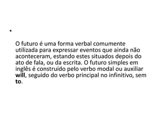 O futuro é uma forma verbal comumente utilizada para expressar eventos que ainda não aconteceram, estando estes situados depois do ato de fala, ou da escrita. O futuro simples em inglês é construído pelo verbo modal ou auxiliar will, seguido do verbo principal no infinitivo, sem to. 
