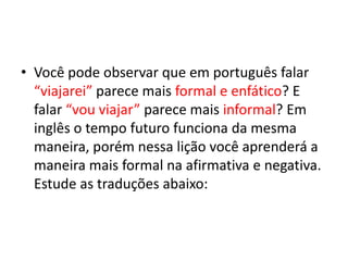 Você pode observar que em português falar “viajarei” parece mais formal e enfático? E falar “vou viajar” parece mais informal? Em inglês o tempo futuro funciona da mesma maneira, porém nessa lição você aprenderá a maneira mais formal na afirmativa e negativa. Estude as traduções abaixo: 