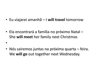 Eu viajarei amanhã – I willtraveltomorrowEla encontrará a família no próximo Natal – ShewillmeetherfamilynextChristmasNós sairemos juntas na próxima quarta – feira.    Wewillgo out togethernextWednesday. 