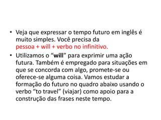 Veja que expressar o tempo futuro em inglês é muito simples. Você precisa da                                                                         pessoa + will + verbo no infinitivo.Utilizamos o “will” para exprimir uma ação futura. Também é empregado para situações em que se concorda com algo, promete-se ou oferece-se alguma coisa. Vamos estudar a formação do futuro no quadro abaixo usando o verbo “to travel” (viajar) como apoio para a construção das frases neste tempo. 