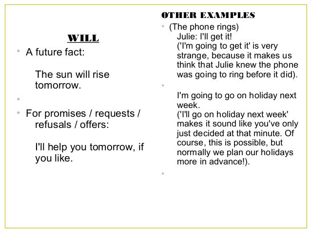 WILL
• A future fact:
The sun will rise
tomorrow.
•
• For promises / requests /
refusals / offers:
I'll help you tomorrow,...