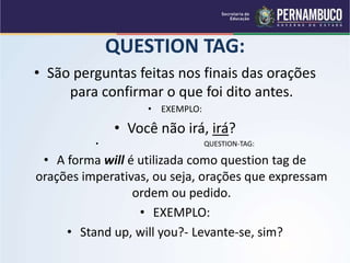 QUESTION TAG:
• São perguntas feitas nos finais das orações
para confirmar o que foi dito antes.
• EXEMPLO:
• Você não irá, irá?
• QUESTION-TAG:
• A forma will é utilizada como question tag de
orações imperativas, ou seja, orações que expressam
ordem ou pedido.
• EXEMPLO:
• Stand up, will you?- Levante-se, sim?
 