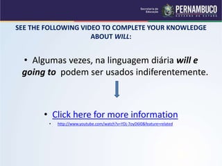 SEE THE FOLLOWING VIDEO TO COMPLETE YOUR KNOWLEDGE
ABOUT WILL:
• Algumas vezes, na linguagem diária will e
going to podem ser usados indiferentemente.
• Click here for more information
• http://www.youtube.com/watch?v=YDj-7oyD6l0&feature=related
 