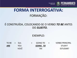 FORMA INTERROGATIVA:
FORMAÇÃO:
É CONSTRUÍDA, COLOCANDO-SE O VERBO TO BE ANTES
DO SUJEITO.
EXEMPLO:
TO BE + SUJ. + GOING TO + VERBO PRINCIPAL
ARE YOU GOING TO STUDY?
VOCÊ VAI ESTUDAR?
 