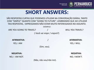 SHORT ANSWERS:
SÃO RESPOSTAS CURTAS QUE PODEMOS UTILIZAR NA CONVERSAÇÃO DIÁRIA, TANTO
COM “SIMPLE” QUANTO COM “GOING TO FUTURE”. LEMBRANDO QUE AO UTILIZAR
TAIS RESPOSTAS, EXPRESSAMOS NÃO ESTAR MUITO INTERESSADOS NO ASSUNTO.
EXEMPLO:
ARE YOU GOING TO TRAVEL? / WILL YOU TRAVEL?
( Você vai viajar / viajará?)
AFIRMATIVA: / AFIRMATIVA:
YES, I AM YES, I WILL
(Sim, vou).
NEGATIVA: NEGATIVA:
NO, I AM NOT. NO, I WON’T.
(Não, não vou/não irei).
 