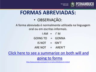 FORMAS ABREVIADAS:
• OBSERVAÇÃO:
A forma abreviada é normalmente utilizada na linguagem
oral ou em escritas informais.
I AM = I’ M
GOING TO = GONNA
IS NOT = ISN’T
ARE NOT = AREN’T
Click here to see a summarize on both will and
going to forms
http://www.youtube.com/watch?v=Ur3aKJvc5Mc&feature=related
 