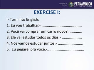 EXERCISE I:
I- Turn into English:
1. Eu vou trabalhar.- ......................................
2. Você vai comprar um carro novo?..............
3. Ele vai estudar todos os dias.- ...................
4. Nós vamos estudar juntos.- ........................
5. Eu pegarei pra você.-...................................
 