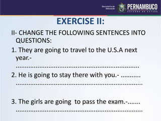 EXERCISE II:
II- CHANGE THE FOLLOWING SENTENCES INTO
QUESTIONS:
1. They are going to travel to the U.S.A next
year.-
....................................................................
2. He is going to stay there with you.- ...........
......................................................................
3. The girls are going to pass the exam.-.......
......................................................................
 