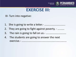 EXERCISE III:
III- Turn into negative:
1. She is going to write a letter.- ............................
2. They are going to fight against poverty. - .........
3. The rain is going to fall on us.- ...........................
4. The students are going to answer the next
exercise.- ............................................................
 