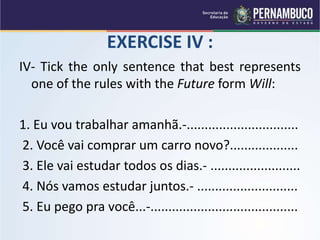 EXERCISE IV :
IV- Tick the only sentence that best represents
one of the rules with the Future form Will:
1. Eu vou trabalhar amanhã.-...............................
2. Você vai comprar um carro novo?...................
3. Ele vai estudar todos os dias.- .........................
4. Nós vamos estudar juntos.- ............................
5. Eu pego pra você...-.........................................
 