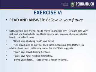 EXERCISE V:
• READ AND ANSWER: Believe in your future.
• Kate, David’s best friend, has to move to another city. Her aunt gets very
sick and she has to help her. David is very sad, because she always helps
him in the school tasks.
• “Don’t stop studying hard” says David.
• “Ok, David, and so do you. Keep listening to your grandfather. His
advices have been really very useful for you” Kate suggests.
• “Bye,” says David, kissing her face.
• “Bye”, says Kate, holding him tightly.
• Some years later… Kate writes a letter to David…
 