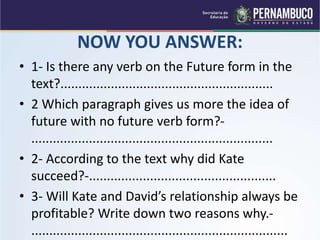 NOW YOU ANSWER:
• 1- Is there any verb on the Future form in the
text?...........................................................
• 2 Which paragraph gives us more the idea of
future with no future verb form?-
...................................................................
• 2- According to the text why did Kate
succeed?-....................................................
• 3- Will Kate and David’s relationship always be
profitable? Write down two reasons why.-
.......................................................................
 