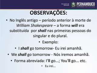 OBSERVAÇÕES:
• No Inglês antigo – período anterior à morte de
William Shakespeare – a forma will era
substituída por shall nas primeiras pessoas do
singular e do plural.
• Exemplo:
• I shall go tomorrow- Eu irei amanhã.
• We shall go tomorrow - Nós iremos amanhã.
• Forma abreviada: I’ll go...; You’ll go... etc.
• Eu irei...
 