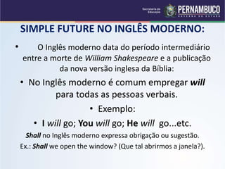SIMPLE FUTURE NO INGLÊS MODERNO:
• O Inglês moderno data do período intermediário
entre a morte de William Shakespeare e a publicação
da nova versão inglesa da Bíblia:
• No Inglês moderno é comum empregar will
para todas as pessoas verbais.
• Exemplo:
• I will go; You will go; He will go...etc.
Shall no Inglês moderno expressa obrigação ou sugestão.
Ex.: Shall we open the window? (Que tal abrirmos a janela?).
 