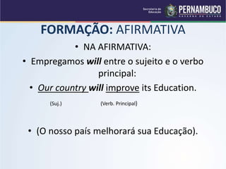 FORMAÇÃO: AFIRMATIVA
• NA AFIRMATIVA:
• Empregamos will entre o sujeito e o verbo
principal:
• Our country will improve its Education.
(Suj.) (Verb. Principal)
• (O nosso país melhorará sua Educação).
 