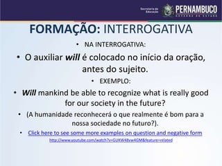 FORMAÇÃO: INTERROGATIVA
• NA INTERROGATIVA:
• O auxiliar will é colocado no início da oração,
antes do sujeito.
• EXEMPLO:
• Will mankind be able to recognize what is really good
for our society in the future?
• (A humanidade reconhecerá o que realmente é bom para a
nossa sociedade no futuro?).
• Click here to see some more examples on question and negative form
http://www.youtube.com/watch?v=GUKW48vw4GM&feature=related
 