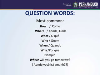 QUESTION WORDS:
Most common:
How / Como
Where / Aonde; Onde
What / O quê
Who / Quem
When / Quando
Why /Por que
Exemplo:
Where will you go tomorrow?
( Aonde você irá amanhã?)
 
