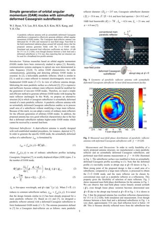 1
Simple generation of orbital angular
momentum (OAM) modes with azimuthally
deformed Cassegrain subreflector
W.J. Byun, Y.S. Lee, B.S. Kim, K.S. Kim, M.S. Kang, and
Y.H. Cho
A parabolic reflector antenna with an azimuthally deformed Cassegrain
subreflector is proposed to effectively generate arbitrary orbital angular
momentum (OAM) modes. The Cassegrain dual-reflector antenna was
fabricated for 18 GHz and measured in near-field range. Near-field to
far-field transformed radiation phase around full azimuth shows that the
proposed antenna generates fields with the 1=l OAM mode.
Simulated and measured feed reflection coefficients are below -10 dB
for 15.1 to 21.2 GHz, even though distance between a horn feed and a
deformed subreflector is 15.6 mm, thus expecting that our structure can
be used for a broadband low-profile antenna.
Introduction: Various researches based on orbital angular momentum
(OAM) modes have been extensively studied in optics [1]. Recently,
communication systems analogous to optical one were demonstrated in
radio frequency [2]-[4]. To utilize OAM characteristics for radio
communications, generating and detecting arbitrary OAM modes is
essential. In [2], a helicoidally parabolic reflector, which is similar to
[5], is used as a main reflector to transmit electromagnetic waves with
fundamental OAM mode ( 1=l ). In view of reflector antenna design,
fabricating the main parabolic surface as a helicoid [2], [5] is expensive
and inefficient, because ordinary main reflectors should be modified for
the generation of non-zero OAM modes. Therefore, we need a simple
and efficient method to generate arbitrary OAM modes with keeping the
main reflector unchanged. In this Work, we propose an alternative
structure [6] in which a Cassegrain subreflector is azimuthally deformed
instead of a main parabolic reflector. A parabolic reflector antenna with
an azimuthally deformed Cassegrain subreflector enables us to process
small area of a subreflector without modifying a large main reflector.
Because of this merit, we can adopt a variety of ordinary main reflectors
for the efficient generation of arbitrary OAM modes. In addition, the
proposed antenna has very good reflection characteristics due to the fact
that a deformed subreflector radiates higher-order OAM modes which
cannot be received by a normal feed horn.
Deformed Subreflector: A dual-reflector antenna is usually designed
with well-established standard procedures, for instance, depicted in [7].
In order to generate the specific OAM mode, the azimuthally deformed
surface of a subreflector defz is formulated by
)(),(subdef fn
lyxfz Φ−= , (1)
where ),(sub yxf is one of ordinary subreflector profiles including
Cassegrain, Gregorian [7], or axially displaced ellipse (ADE) types, l is
the number of OAM mode,
1
10
for
24
)( +
+
<≤




 +
−=Φ nn
nnn
l
l
fff
ff
f
π
l
f (2)
1,,1,0for
2
−== ln
l
n
n 
π
f , (3)
0λ is free-space wavelength, and )/(tan 1
xy−
=φ . When 0=l , (1)
reduces to common subreflector surface, ),(subdef yxfz = . It is noted
that the design formula similar to (1) has been already proposed for a
main parabolic reflector [5]. Based on (1) and [7], we designed a
parabolic reflector antenna with a deformed Cassegrain subreflector to
form fundamental OAM mode ( 1=l ). The antenna parameters defined
in [7] for a Cassegrain dual-reflector are as follows: main parabolic
reflector diameter ( mD ) = 237 mm, Cassegrain subreflector diameter
( sD ) = 35.6 mm, DF / = 0.4, and horn feed aperture = 26×19.5 mm2
,
10dB feed beamwidth ( cθ ) =

74 , mL = 62.6 mm, sL = 21 mm, and
a = 4.9 mm [7].
Fig. 1 Geometry of parabolic reflector antenna with azimuthally
deformed Cassegrain subreflector in near-field measurement facility
Fig. 2 Measured near-field phase distributions of parabolic reflector
antenna with deformed Cassegrain subreflector with f = 18 GHz
Measurement and Discussions: In order to verify feasibility of a
newly proposed antenna structure, we manufactured a main parabolic
reflector and an azimuthally deformed Cassegrain subreflector, and
performed near-field antenna measurement at f = 18 GHz illustrated
in Fig. 1. The subreflector surface was modified to form an azimuthally
deformed Cassegrain profile according to (1). Note that the deformed
profile (1) inevitably results in abrupt step at 0=φ shown in Fig. 1.
Main strong point of the proposed design is that a small area of a
subreflector, compared to a large main reflector, is processed to obtain
the 1=l OAM mode, and the main reflector can be chosen by
conventional ones such as a parabolic reflector or a reflectarray. This
property gives the flexibility of selection of main reflectors. Fig. 2
shows measured near-field phase distributions for the antenna in Fig. 1.
We can observe that near-field phase varies linearly around azimuth
( φ ), even though linear phase variation becomes deteriorated near
0=φ due to the abrupt step formed at 0=φ in Fig. 1. It is shown in
Fig. 3 that the proposed antenna has excellent reflection characteristics
for 15.1 to 21.2 GHz, both simulation and measurement. Even though
distance between a horn feed and a deformed subreflector in Fig. 1 is
very short, approximately 15.6 mm, feed reflection level is below -10
dB. This is because directly reflected wave from the subreflector has
 