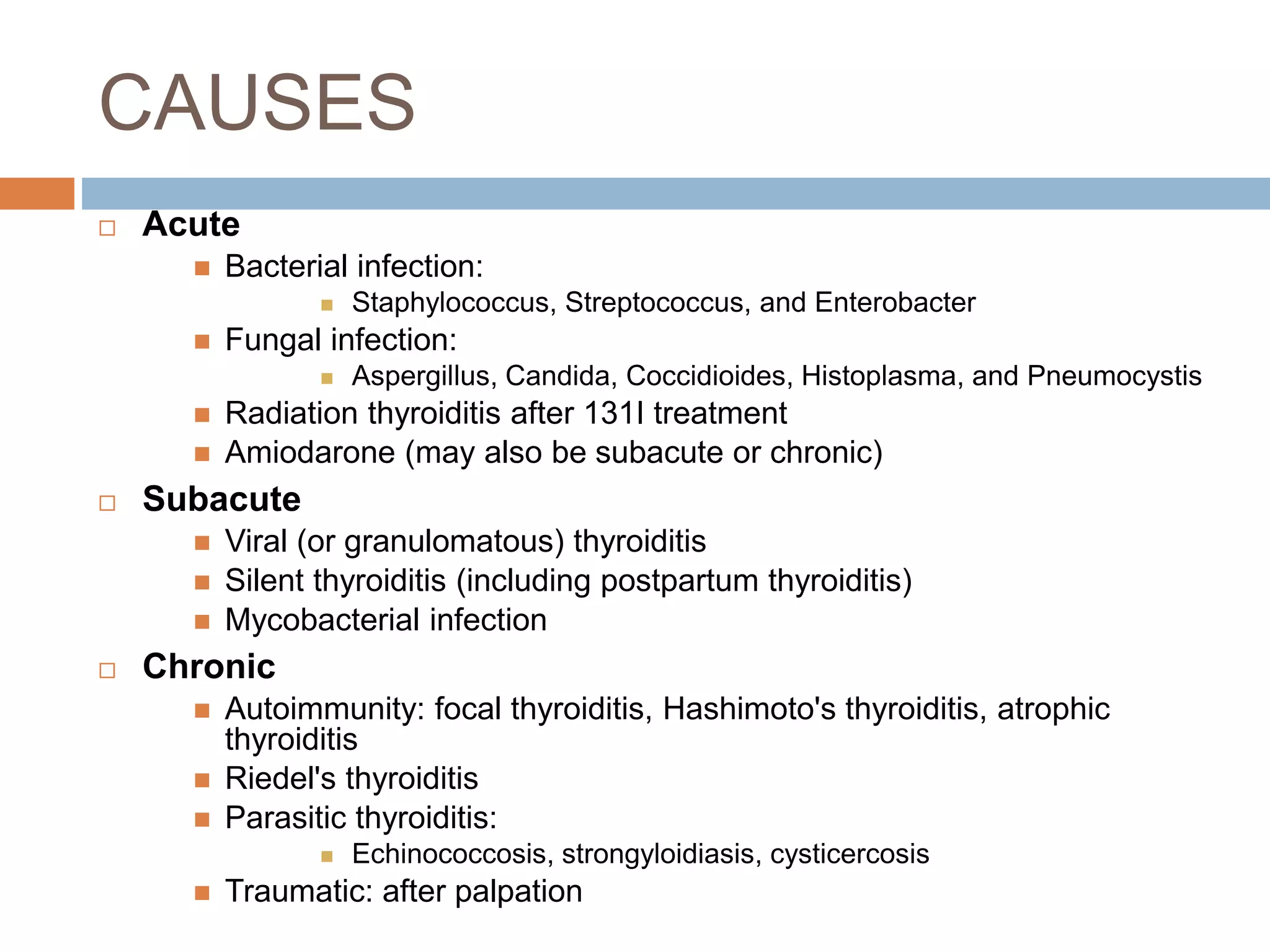 CAUSES
 Acute
 Bacterial infection:
 Staphylococcus, Streptococcus, and Enterobacter
 Fungal infection:
 Aspergillus, Candida, Coccidioides, Histoplasma, and Pneumocystis
 Radiation thyroiditis after 131I treatment
 Amiodarone (may also be subacute or chronic)
 Subacute
 Viral (or granulomatous) thyroiditis
 Silent thyroiditis (including postpartum thyroiditis)
 Mycobacterial infection
 Chronic
 Autoimmunity: focal thyroiditis, Hashimoto's thyroiditis, atrophic
thyroiditis
 Riedel's thyroiditis
 Parasitic thyroiditis:
 Echinococcosis, strongyloidiasis, cysticercosis
 Traumatic: after palpation
 