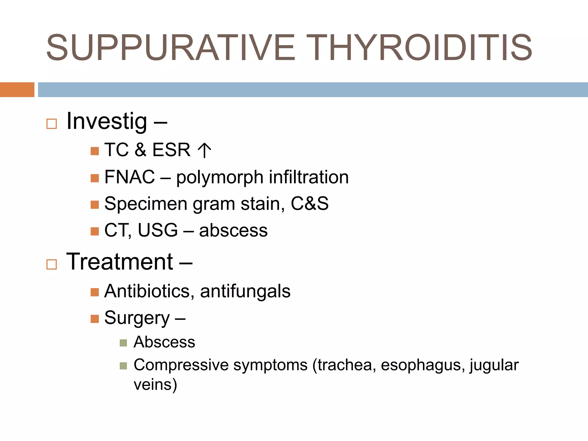 SUPPURATIVE THYROIDITIS
 Investig –
 TC & ESR ↑
 FNAC – polymorph infiltration
 Specimen gram stain, C&S
 CT, USG – abscess
 Treatment –
 Antibiotics, antifungals
 Surgery –
 Abscess
 Compressive symptoms (trachea, esophagus, jugular
veins)
 