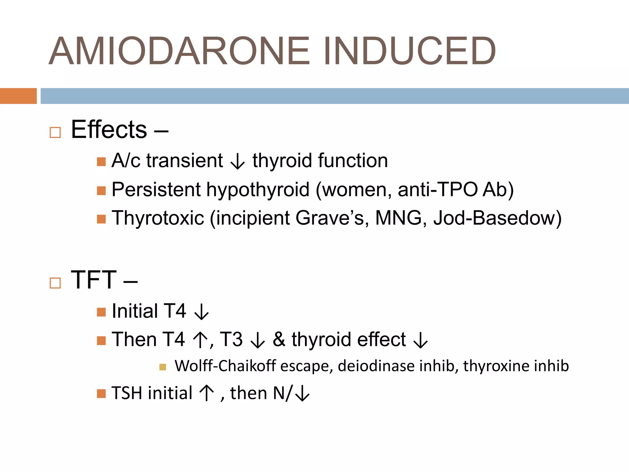 AMIODARONE INDUCED
 Effects –
 A/c transient ↓ thyroid function
 Persistent hypothyroid (women, anti-TPO Ab)
 Thyrotoxic (incipient Grave’s, MNG, Jod-Basedow)
 TFT –
 Initial T4 ↓
 Then T4 ↑, T3 ↓ & thyroid effect ↓
 Wolff-Chaikoff escape, deiodinase inhib, thyroxine inhib
 TSH initial ↑ , then N/↓
 