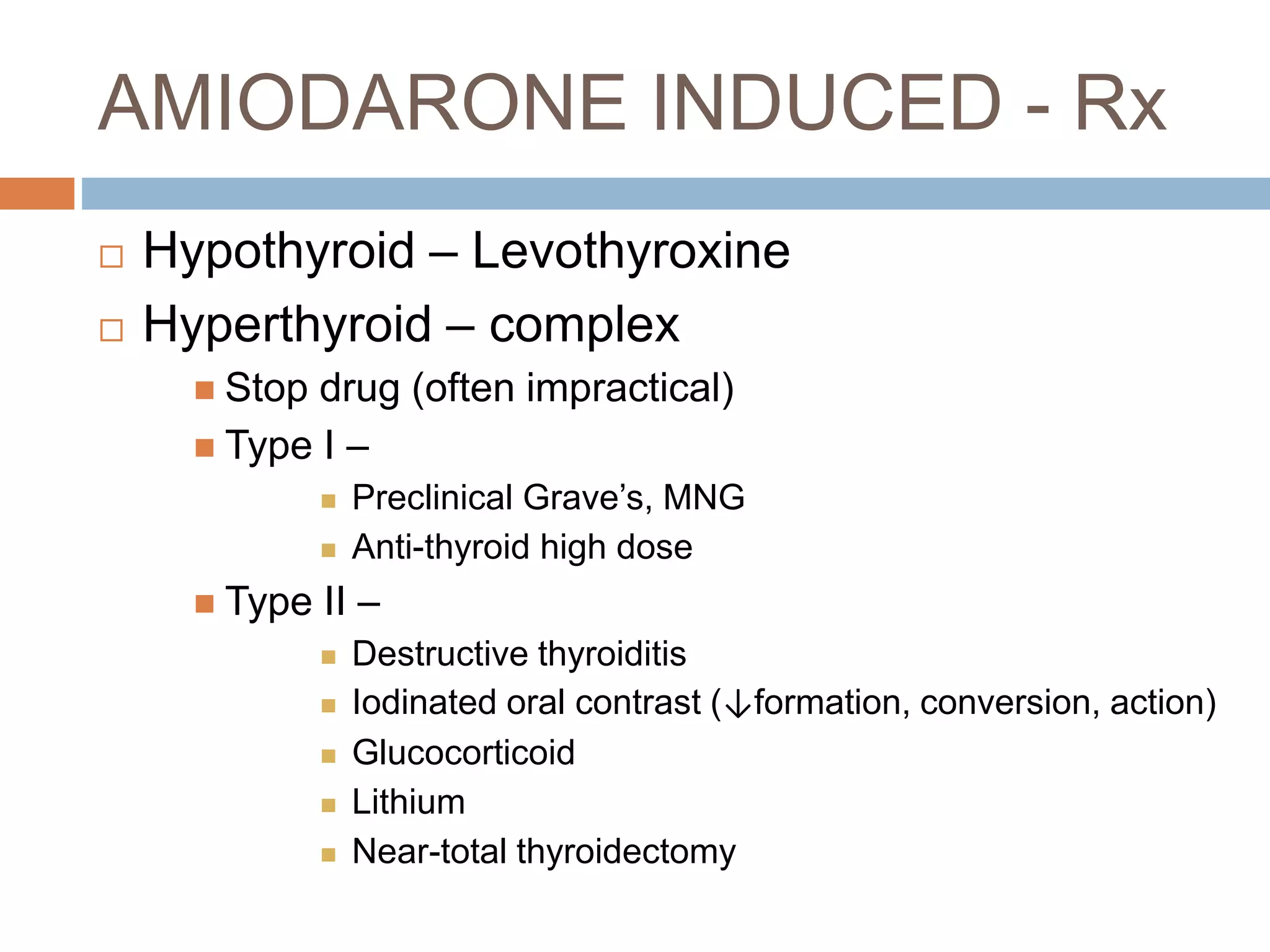 AMIODARONE INDUCED - Rx
 Hypothyroid – Levothyroxine
 Hyperthyroid – complex
 Stop drug (often impractical)
 Type I –
 Preclinical Grave’s, MNG
 Anti-thyroid high dose
 Type II –
 Destructive thyroiditis
 Iodinated oral contrast (↓formation, conversion, action)
 Glucocorticoid
 Lithium
 Near-total thyroidectomy
 