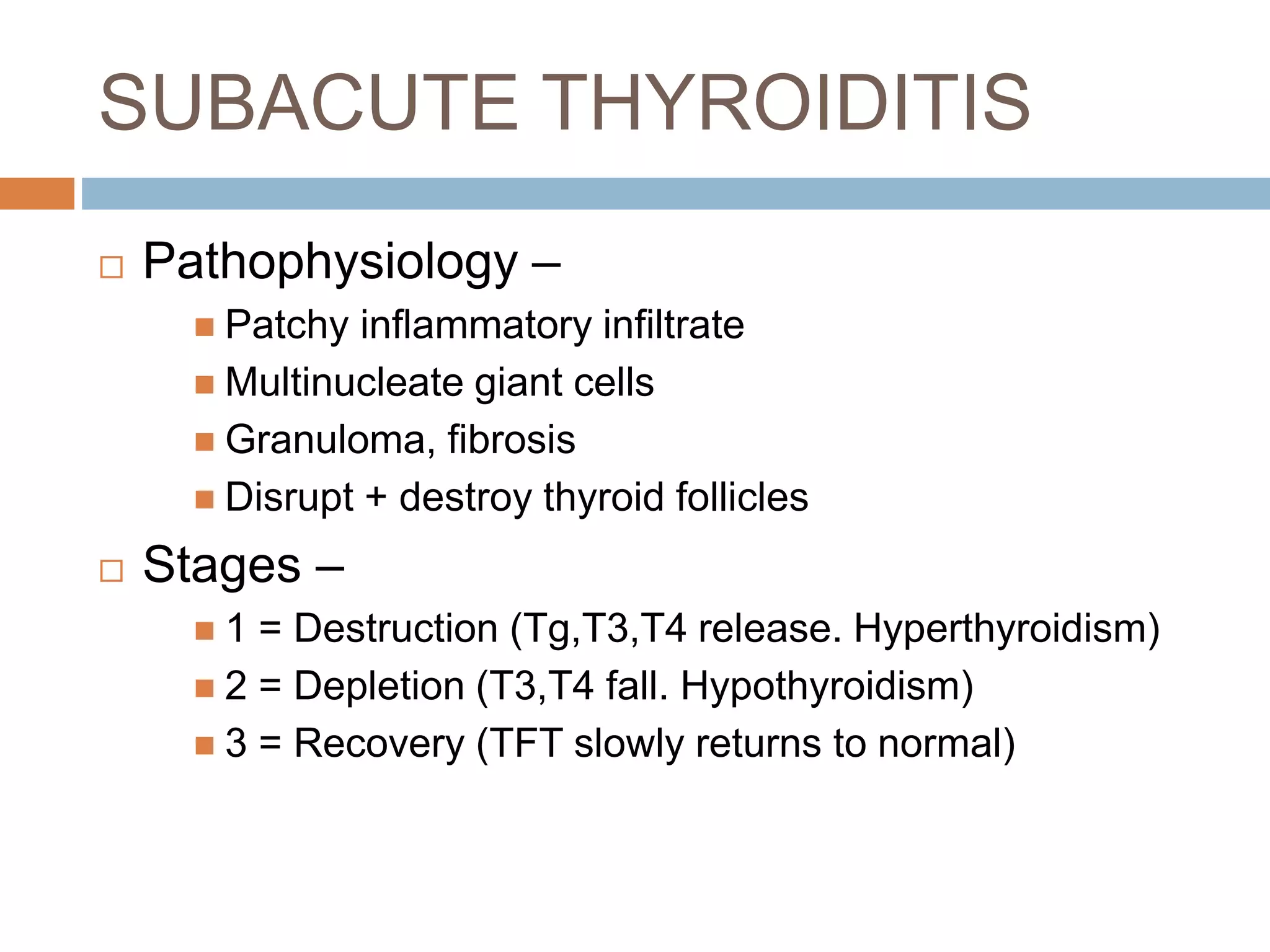 SUBACUTE THYROIDITIS
 Pathophysiology –
 Patchy inflammatory infiltrate
 Multinucleate giant cells
 Granuloma, fibrosis
 Disrupt + destroy thyroid follicles
 Stages –
 1 = Destruction (Tg,T3,T4 release. Hyperthyroidism)
 2 = Depletion (T3,T4 fall. Hypothyroidism)
 3 = Recovery (TFT slowly returns to normal)
 