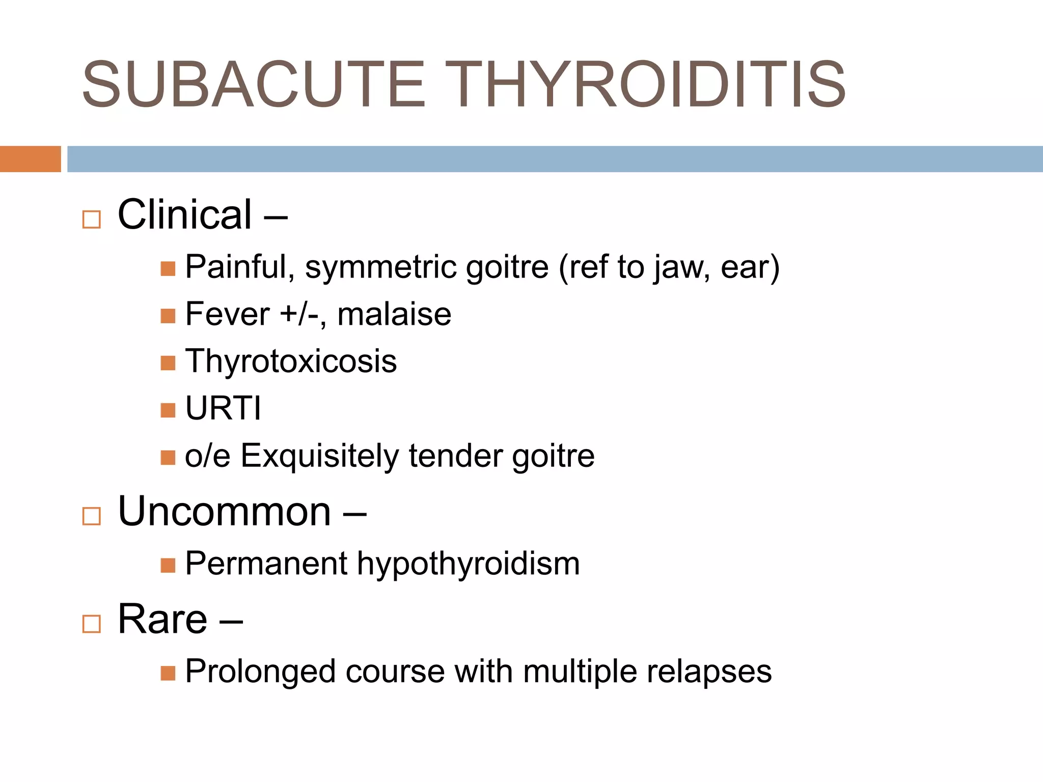 SUBACUTE THYROIDITIS
 Clinical –
 Painful, symmetric goitre (ref to jaw, ear)
 Fever +/-, malaise
 Thyrotoxicosis
 URTI
 o/e Exquisitely tender goitre
 Uncommon –
 Permanent hypothyroidism
 Rare –
 Prolonged course with multiple relapses
 