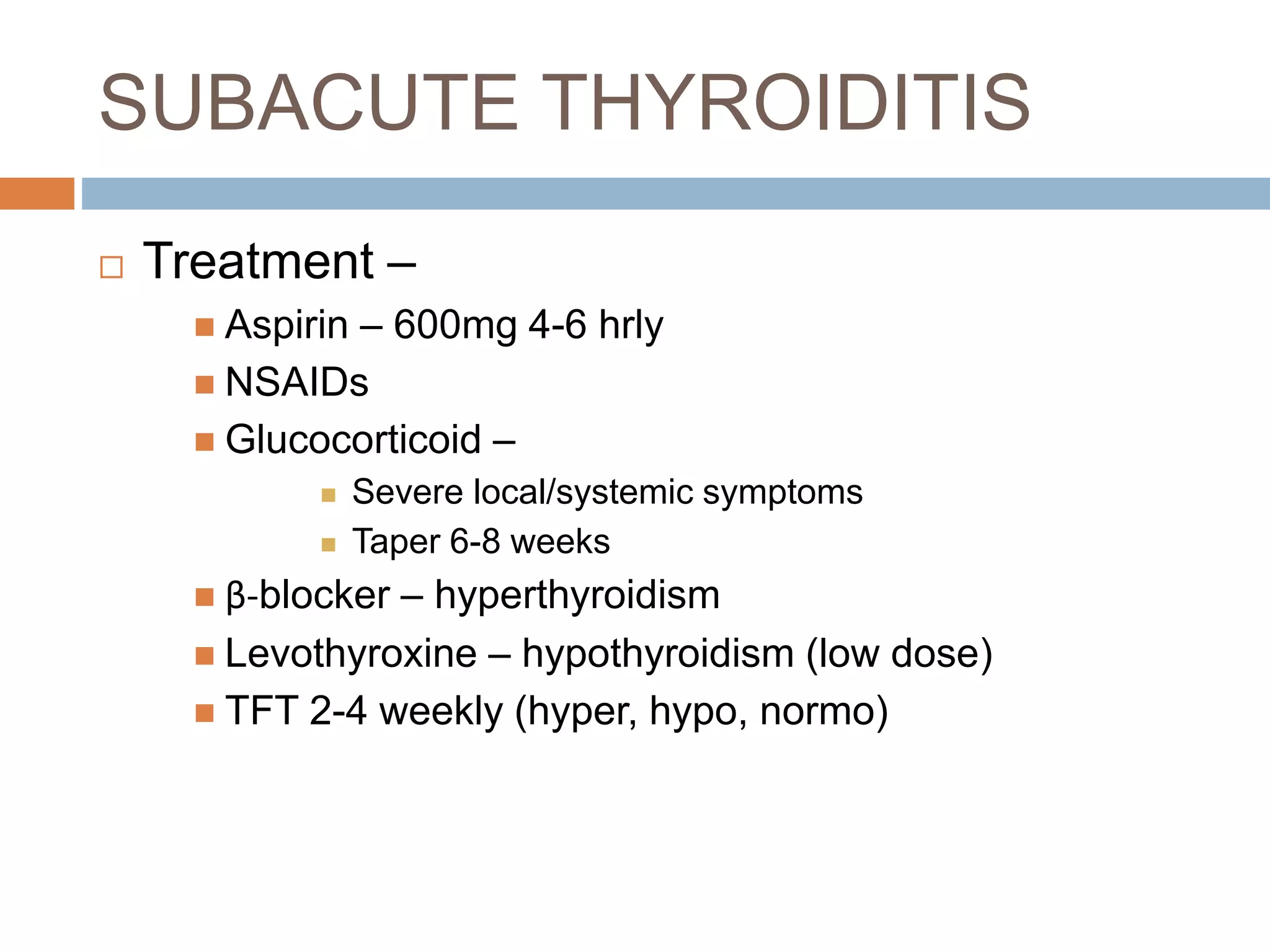 SUBACUTE THYROIDITIS
 Treatment –
 Aspirin – 600mg 4-6 hrly
 NSAIDs
 Glucocorticoid –
 Severe local/systemic symptoms
 Taper 6-8 weeks
 β-blocker – hyperthyroidism
 Levothyroxine – hypothyroidism (low dose)
 TFT 2-4 weekly (hyper, hypo, normo)
 
