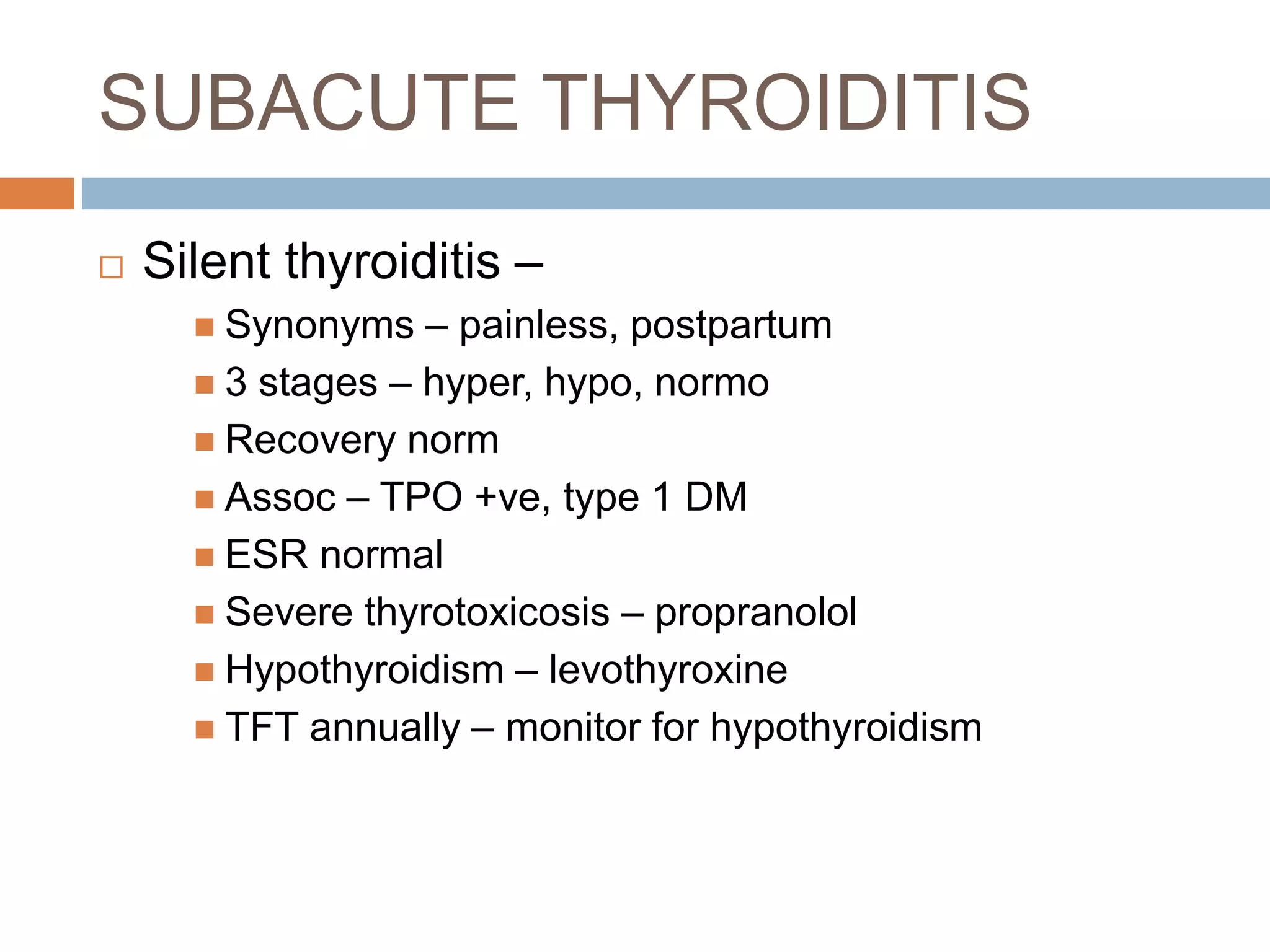 SUBACUTE THYROIDITIS
 Silent thyroiditis –
 Synonyms – painless, postpartum
 3 stages – hyper, hypo, normo
 Recovery norm
 Assoc – TPO +ve, type 1 DM
 ESR normal
 Severe thyrotoxicosis – propranolol
 Hypothyroidism – levothyroxine
 TFT annually – monitor for hypothyroidism
 