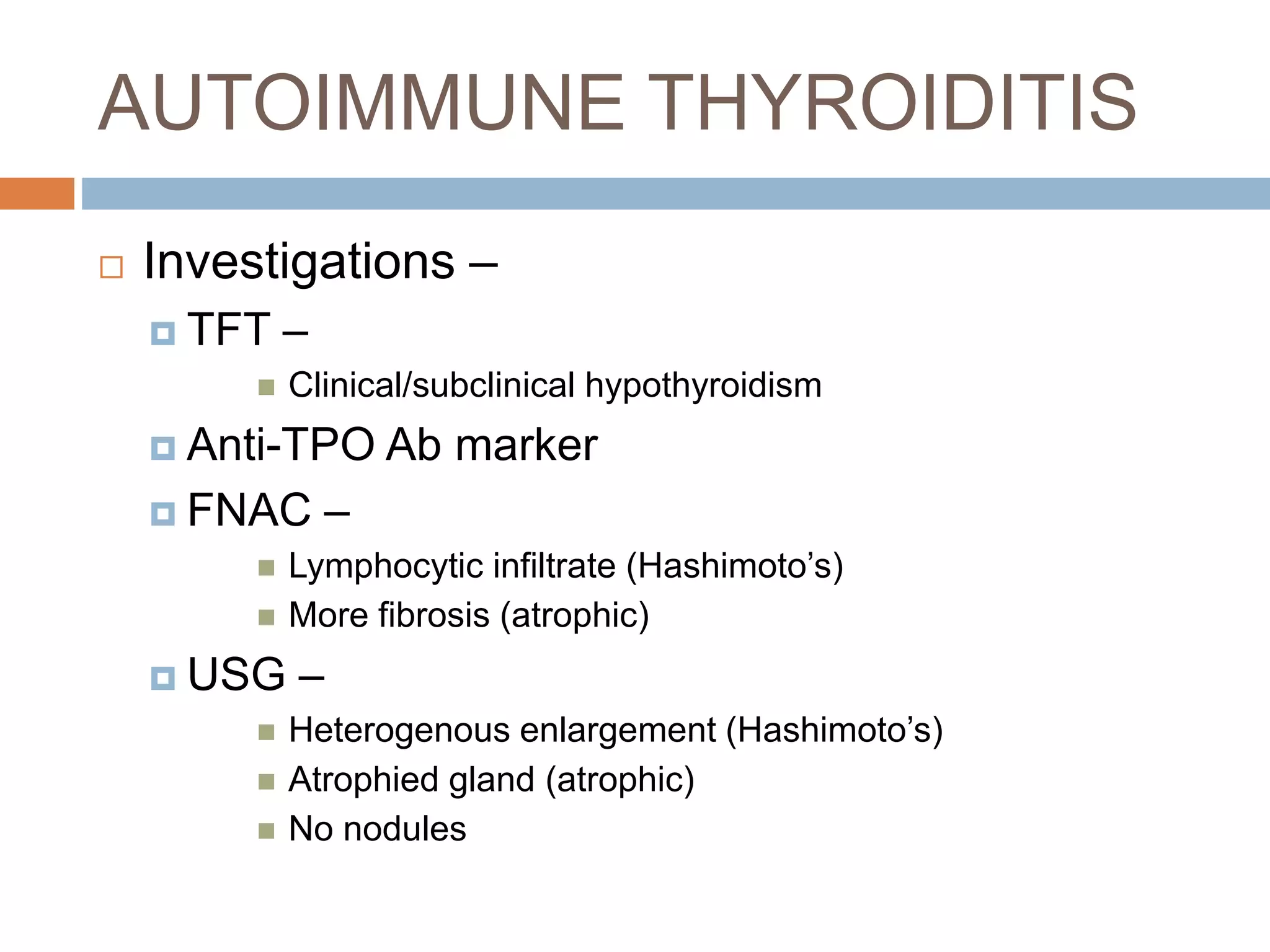 AUTOIMMUNE THYROIDITIS
 Investigations –
 TFT –
 Clinical/subclinical hypothyroidism
 Anti-TPO Ab marker
 FNAC –
 Lymphocytic infiltrate (Hashimoto’s)
 More fibrosis (atrophic)
 USG –
 Heterogenous enlargement (Hashimoto’s)
 Atrophied gland (atrophic)
 No nodules
 
