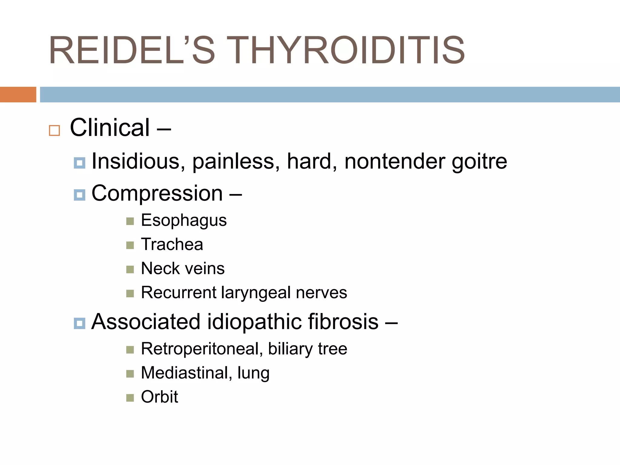 REIDEL’S THYROIDITIS
 Clinical –
 Insidious, painless, hard, nontender goitre
 Compression –
 Esophagus
 Trachea
 Neck veins
 Recurrent laryngeal nerves
 Associated idiopathic fibrosis –
 Retroperitoneal, biliary tree
 Mediastinal, lung
 Orbit
 