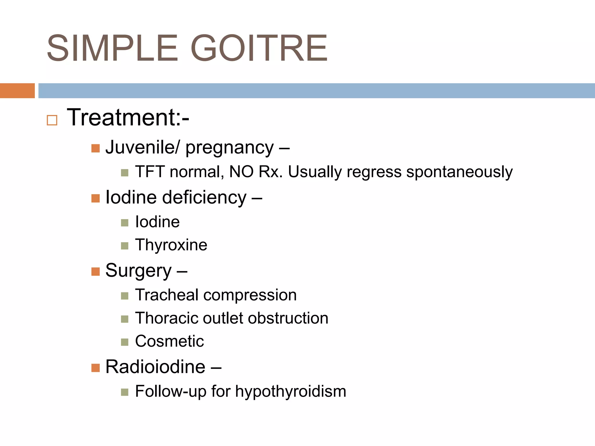 SIMPLE GOITRE
 Treatment:-
 Juvenile/ pregnancy –
 TFT normal, NO Rx. Usually regress spontaneously
 Iodine deficiency –
 Iodine
 Thyroxine
 Surgery –
 Tracheal compression
 Thoracic outlet obstruction
 Cosmetic
 Radioiodine –
 Follow-up for hypothyroidism
 