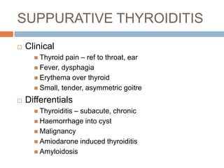 SUPPURATIVE THYROIDITIS
 Clinical
 Thyroid pain – ref to throat, ear
 Fever, dysphagia
 Erythema over thyroid
 Small, tender, asymmetric goitre
 Differentials
 Thyroiditis – subacute, chronic
 Haemorrhage into cyst
 Malignancy
 Amiodarone induced thyroiditis
 Amyloidosis
 