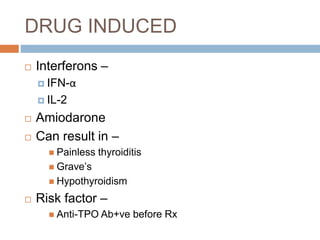 DRUG INDUCED
 Interferons –
 IFN-α
 IL-2
 Amiodarone
 Can result in –
 Painless thyroiditis
 Grave’s
 Hypothyroidism
 Risk factor –
 Anti-TPO Ab+ve before Rx
 