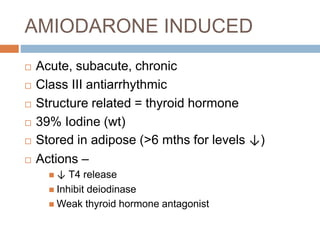 AMIODARONE INDUCED
 Acute, subacute, chronic
 Class III antiarrhythmic
 Structure related = thyroid hormone
 39% Iodine (wt)
 Stored in adipose (>6 mths for levels ↓)
 Actions –
 ↓ T4 release
 Inhibit deiodinase
 Weak thyroid hormone antagonist
 