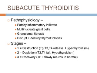 SUBACUTE THYROIDITIS
 Pathophysiology –
 Patchy inflammatory infiltrate
 Multinucleate giant cells
 Granuloma, fibrosis
 Disrupt + destroy thyroid follicles
 Stages –
 1 = Destruction (Tg,T3,T4 release. Hyperthyroidism)
 2 = Depletion (T3,T4 fall. Hypothyroidism)
 3 = Recovery (TFT slowly returns to normal)
 