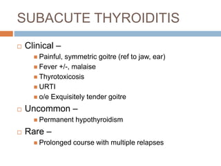 SUBACUTE THYROIDITIS
 Clinical –
 Painful, symmetric goitre (ref to jaw, ear)
 Fever +/-, malaise
 Thyrotoxicosis
 URTI
 o/e Exquisitely tender goitre
 Uncommon –
 Permanent hypothyroidism
 Rare –
 Prolonged course with multiple relapses
 