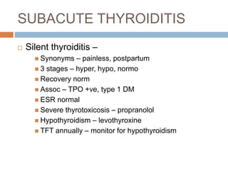 SUBACUTE THYROIDITIS
 Silent thyroiditis –
 Synonyms – painless, postpartum
 3 stages – hyper, hypo, normo
 Recovery norm
 Assoc – TPO +ve, type 1 DM
 ESR normal
 Severe thyrotoxicosis – propranolol
 Hypothyroidism – levothyroxine
 TFT annually – monitor for hypothyroidism
 