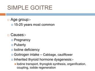SIMPLE GOITRE
 Age group:-
 15-25 years most common
 Causes:-
 Pregnancy
 Puberty
 Iodine deficiency
 Goitrogen intake – Cabbage, cauliflower
 Inherited thyroid hormone dysgenesis:-
 Iodine transport, thyroglob synthesis, organification,
coupling, iodide regeneration
 